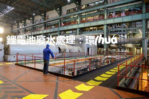 鋰電池廢水處理：環(huán)保新思路與以后展望？